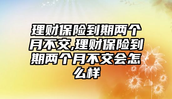 理財保險到期兩個月不交,理財保險到期兩個月不交會怎么樣