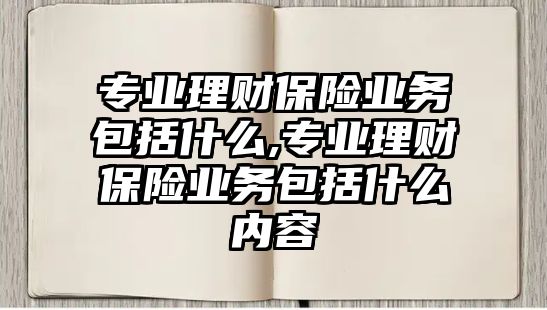 專業(yè)理財保險業(yè)務(wù)包括什么,專業(yè)理財保險業(yè)務(wù)包括什么內(nèi)容