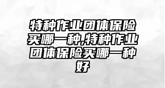 特種作業(yè)團(tuán)體保險(xiǎn)買哪一種,特種作業(yè)團(tuán)體保險(xiǎn)買哪一種好