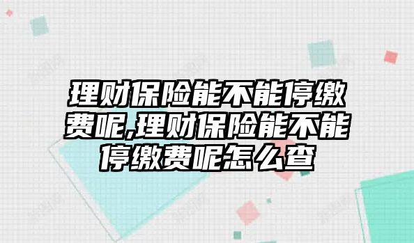 理財保險能不能停繳費呢,理財保險能不能停繳費呢怎么查