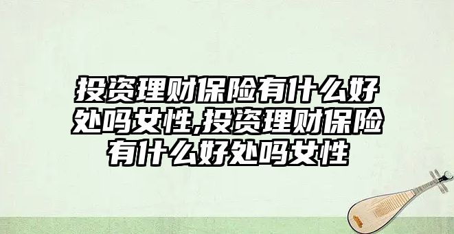 投資理財保險有什么好處嗎女性,投資理財保險有什么好處嗎女性