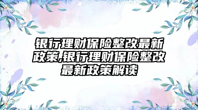 銀行理財保險整改最新政策,銀行理財保險整改最新政策解讀