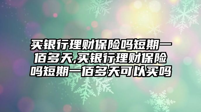 買銀行理財保險嗎短期一佰多天,買銀行理財保險嗎短期一佰多天可以買嗎