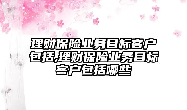 理財保險業(yè)務(wù)目標(biāo)客戶包括,理財保險業(yè)務(wù)目標(biāo)客戶包括哪些