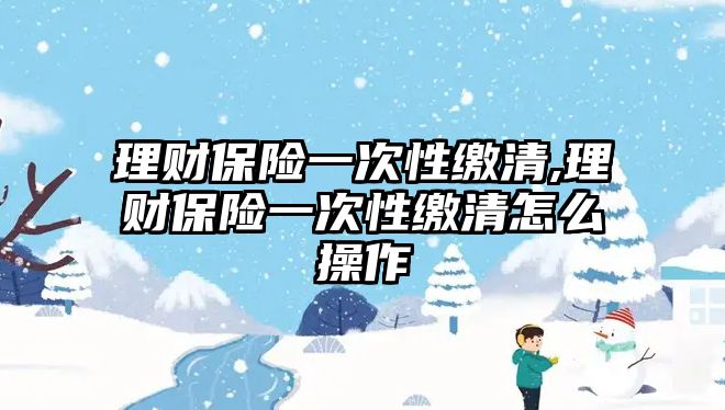 理財保險一次性繳清,理財保險一次性繳清怎么操作