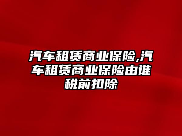 汽車租賃商業(yè)保險,汽車租賃商業(yè)保險由誰稅前扣除