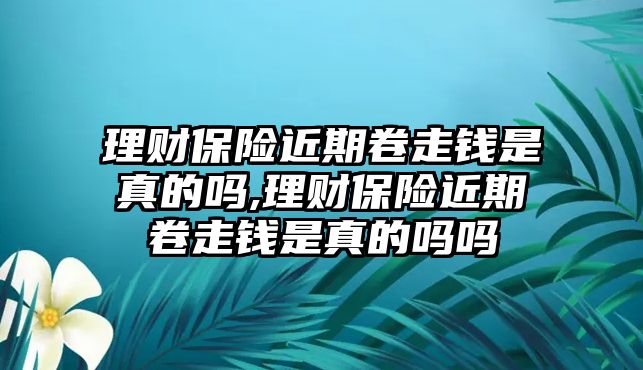 理財(cái)保險(xiǎn)近期卷走錢是真的嗎,理財(cái)保險(xiǎn)近期卷走錢是真的嗎嗎