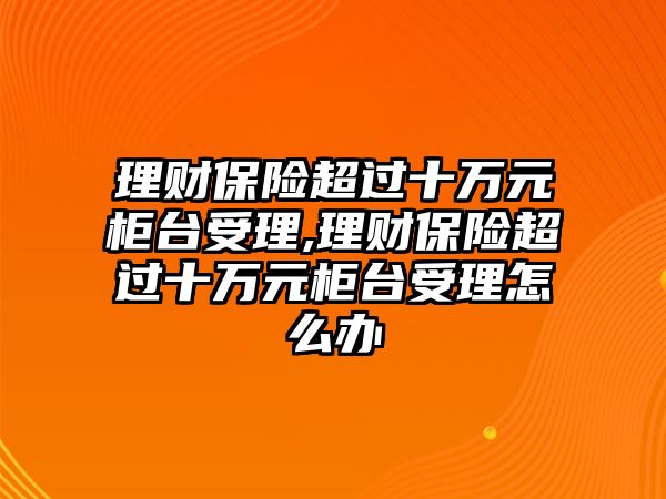 理財(cái)保險(xiǎn)超過十萬元柜臺(tái)受理,理財(cái)保險(xiǎn)超過十萬元柜臺(tái)受理怎么辦