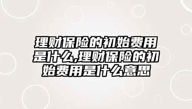 理財(cái)保險(xiǎn)的初始費(fèi)用是什么,理財(cái)保險(xiǎn)的初始費(fèi)用是什么意思