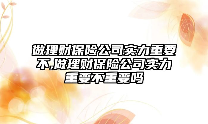 做理財保險公司實力重要不,做理財保險公司實力重要不重要嗎