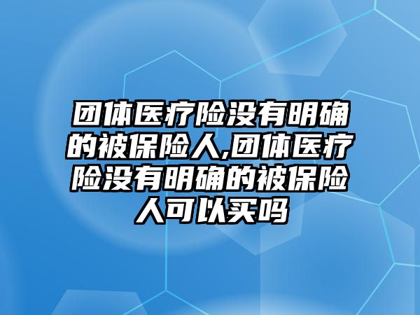 團體醫(yī)療險沒有明確的被保險人,團體醫(yī)療險沒有明確的被保險人可以買嗎