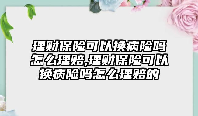 理財保險可以換病險嗎怎么理賠,理財保險可以換病險嗎怎么理賠的