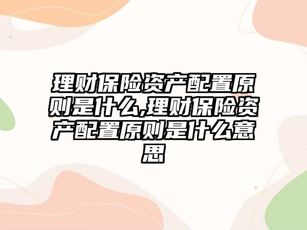 理財保險資產(chǎn)配置原則是什么,理財保險資產(chǎn)配置原則是什么意思