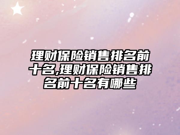 理財保險銷售排名前十名,理財保險銷售排名前十名有哪些