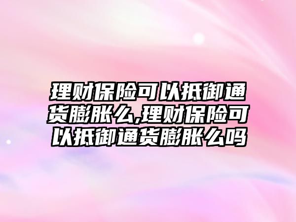 理財保險可以抵御通貨膨脹么,理財保險可以抵御通貨膨脹么嗎