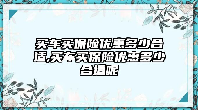 買車買保險優(yōu)惠多少合適,買車買保險優(yōu)惠多少合適呢