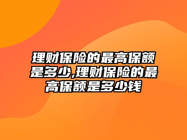 理財(cái)保險(xiǎn)的最高保額是多少,理財(cái)保險(xiǎn)的最高保額是多少錢