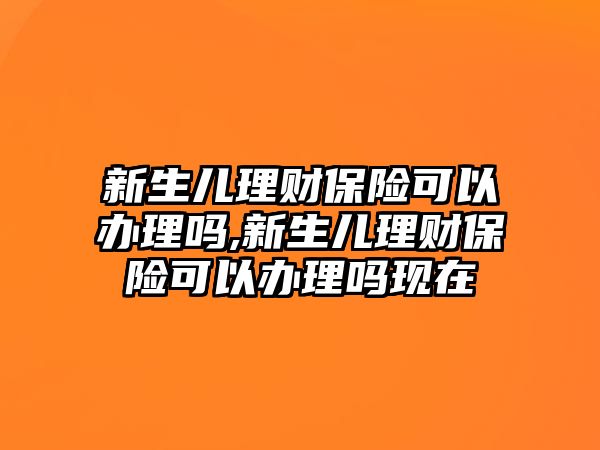 新生兒理財保險可以辦理嗎,新生兒理財保險可以辦理嗎現(xiàn)在