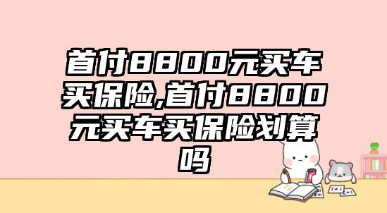 首付8800元買(mǎi)車(chē)買(mǎi)保險(xiǎn),首付8800元買(mǎi)車(chē)買(mǎi)保險(xiǎn)劃算嗎