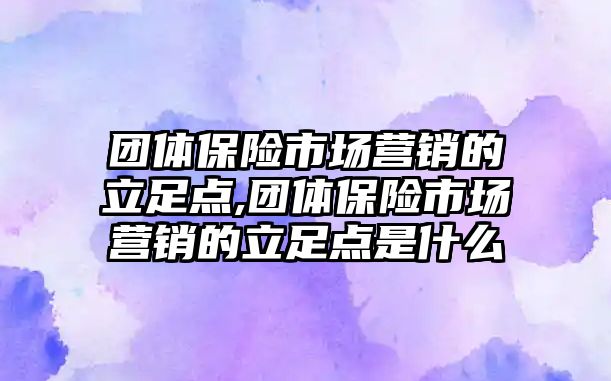 團體保險市場營銷的立足點,團體保險市場營銷的立足點是什么