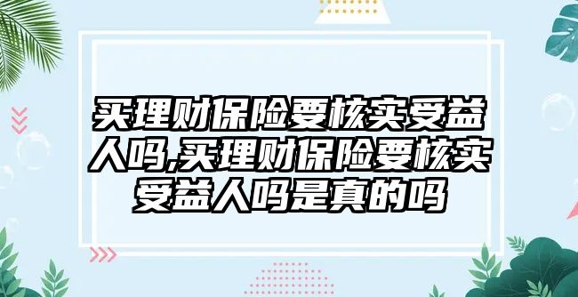 買理財保險要核實(shí)受益人嗎,買理財保險要核實(shí)受益人嗎是真的嗎