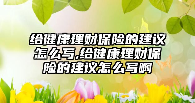 給健康理財保險的建議怎么寫,給健康理財保險的建議怎么寫啊