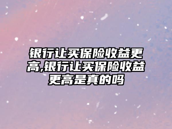 銀行讓買保險收益更高,銀行讓買保險收益更高是真的嗎