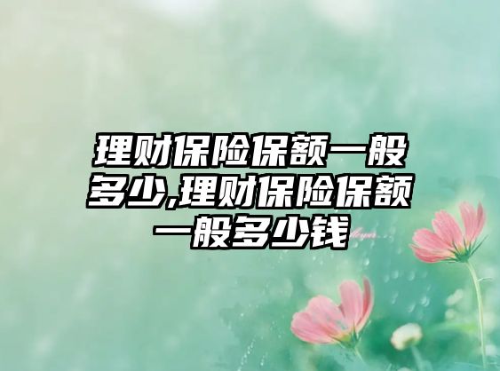 理財保險保額一般多少,理財保險保額一般多少錢