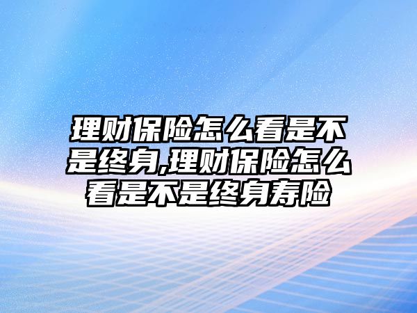 理財保險怎么看是不是終身,理財保險怎么看是不是終身壽險