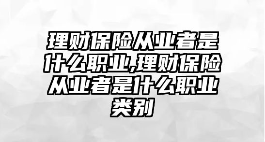 理財保險從業(yè)者是什么職業(yè),理財保險從業(yè)者是什么職業(yè)類別