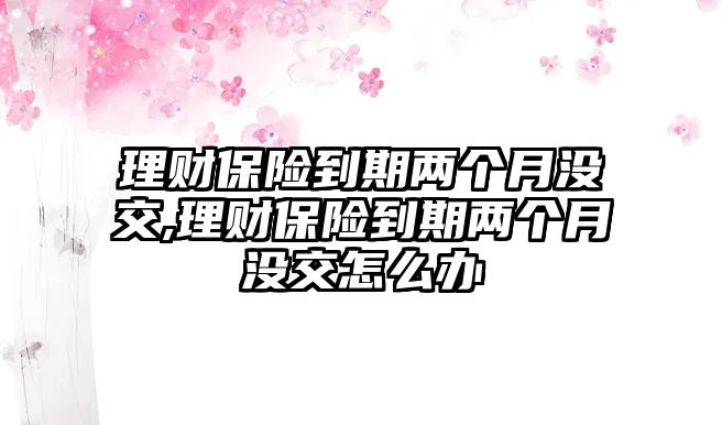 理財保險到期兩個月沒交,理財保險到期兩個月沒交怎么辦