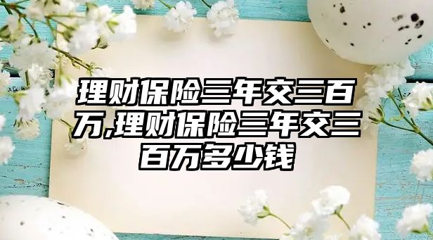 理財保險三年交三百萬,理財保險三年交三百萬多少錢