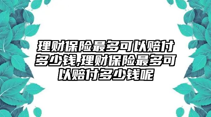 理財保險最多可以賠付多少錢,理財保險最多可以賠付多少錢呢