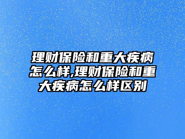 理財保險和重大疾病怎么樣,理財保險和重大疾病怎么樣區(qū)別