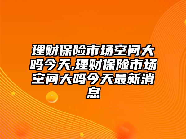 理財(cái)保險(xiǎn)市場(chǎng)空間大嗎今天,理財(cái)保險(xiǎn)市場(chǎng)空間大嗎今天最新消息