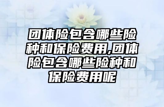 團(tuán)體險包含哪些險種和保險費(fèi)用,團(tuán)體險包含哪些險種和保險費(fèi)用呢