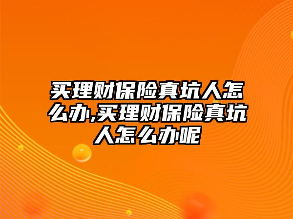 買理財(cái)保險(xiǎn)真坑人怎么辦,買理財(cái)保險(xiǎn)真坑人怎么辦呢