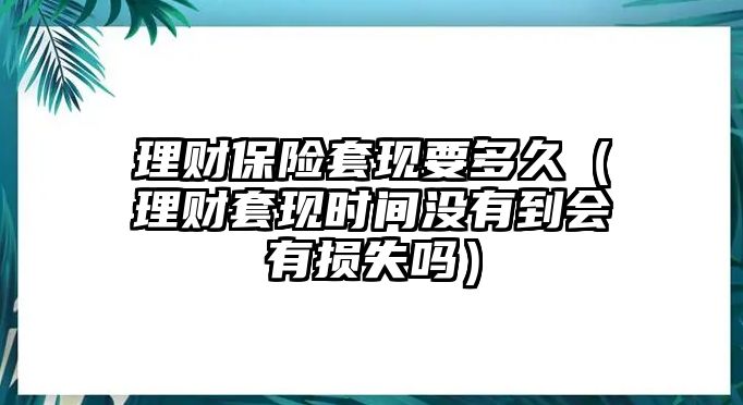 理財(cái)保險(xiǎn)套現(xiàn)要多久（理財(cái)套現(xiàn)時(shí)間沒(méi)有到會(huì)有損失嗎）