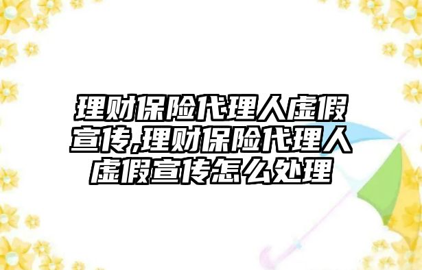 理財保險代理人虛假宣傳,理財保險代理人虛假宣傳怎么處理