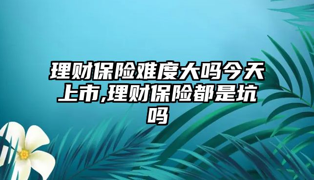 理財保險難度大嗎今天上市,理財保險都是坑嗎