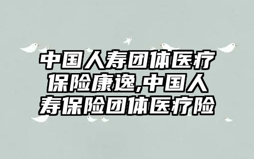 中國人壽團體醫(yī)療保險康逸,中國人壽保險團體醫(yī)療險