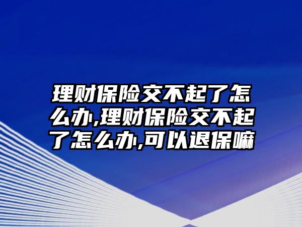 理財保險交不起了怎么辦,理財保險交不起了怎么辦,可以退保嘛