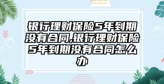 銀行理財保險5年到期沒有合同,銀行理財保險5年到期沒有合同怎么辦