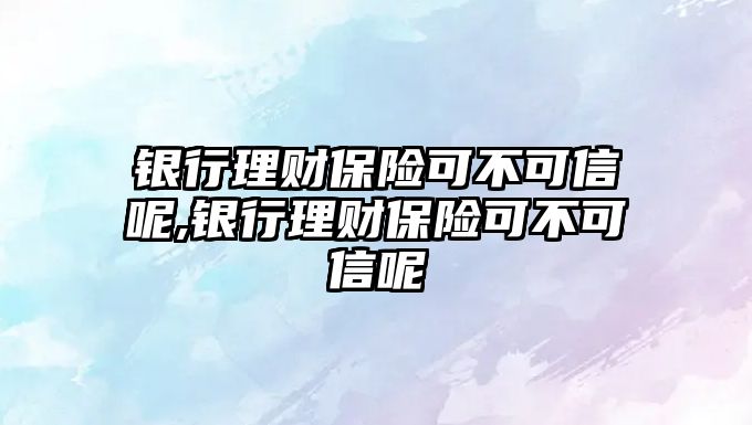 銀行理財保險可不可信呢,銀行理財保險可不可信呢