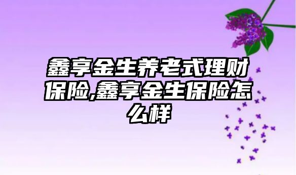 鑫享金生養(yǎng)老式理財保險,鑫享金生保險怎么樣