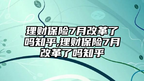 理財保險7月改革了嗎知乎,理財保險7月改革了嗎知乎