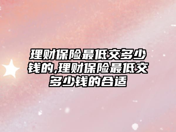 理財保險最低交多少錢的,理財保險最低交多少錢的合適