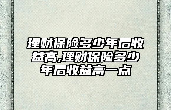 理財保險多少年后收益高,理財保險多少年后收益高一點