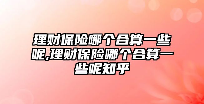 理財保險哪個合算一些呢,理財保險哪個合算一些呢知乎