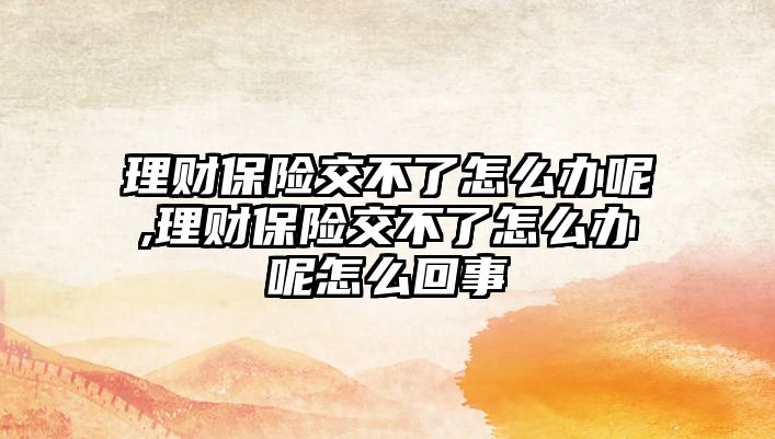 理財保險交不了怎么辦呢,理財保險交不了怎么辦呢怎么回事